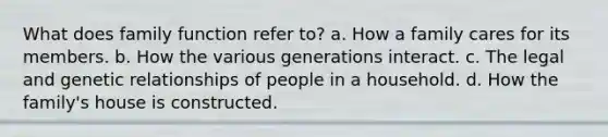 What does family function refer to? a. How a family cares for its members. b. How the various generations interact. c. The legal and genetic relationships of people in a household. d. How the family's house is constructed.