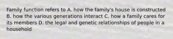 Family function refers to A. how the family's house is constructed B. how the various generations interact C. how a family cares for its members D. the legal and genetic relationships of people in a household