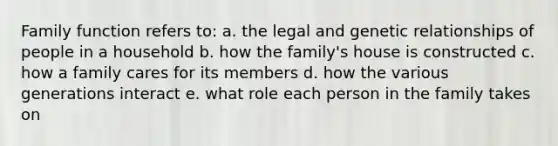 Family function refers to: a. the legal and genetic relationships of people in a household b. how the family's house is constructed c. how a family cares for its members d. how the various generations interact e. what role each person in the family takes on