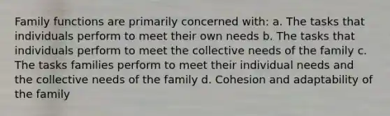 Family functions are primarily concerned with: a. The tasks that individuals perform to meet their own needs b. The tasks that individuals perform to meet the collective needs of the family c. The tasks families perform to meet their individual needs and the collective needs of the family d. Cohesion and adaptability of the family