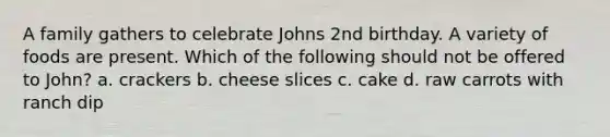 A family gathers to celebrate Johns 2nd birthday. A variety of foods are present. Which of the following should not be offered to John? a. crackers b. cheese slices c. cake d. raw carrots with ranch dip