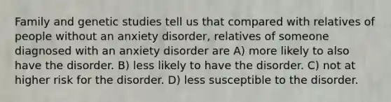 Family and genetic studies tell us that compared with relatives of people without an anxiety disorder, relatives of someone diagnosed with an anxiety disorder are A) more likely to also have the disorder. B) less likely to have the disorder. C) not at higher risk for the disorder. D) less susceptible to the disorder.