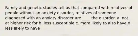 Family and genetic studies tell us that compared with relatives of people without an anxiety disorder, relatives of someone diagnosed with an anxiety disorder are ____ the disorder. a. not at higher risk for b. less susceptible c. more likely to also have d. less likely to have