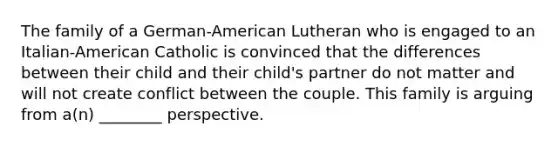 The family of a German-American Lutheran who is engaged to an Italian-American Catholic is convinced that the differences between their child and their child's partner do not matter and will not create conflict between the couple. This family is arguing from a(n) ________ perspective.