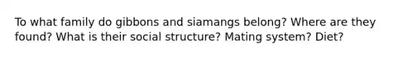 To what family do gibbons and siamangs belong? Where are they found? What is their social structure? Mating system? Diet?