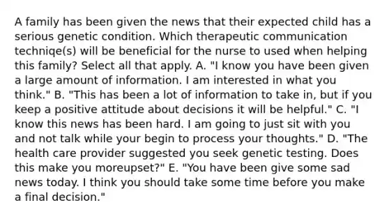 A family has been given the news that their expected child has a serious genetic condition. Which therapeutic communication techniqe(s) will be beneficial for the nurse to used when helping this family? Select all that apply. A. "I know you have been given a large amount of information. I am interested in what you think." B. "This has been a lot of information to take in, but if you keep a positive attitude about decisions it will be helpful." C. "I know this news has been hard. I am going to just sit with you and not talk while your begin to process your thoughts." D. "The health care provider suggested you seek genetic testing. Does this make you moreupset?" E. "You have been give some sad news today. I think you should take some time before you make a final decision."