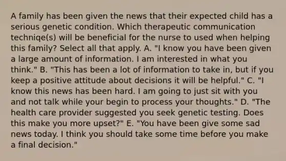 A family has been given the news that their expected child has a serious genetic condition. Which therapeutic communication techniqe(s) will be beneficial for the nurse to used when helping this family? Select all that apply. A. "I know you have been given a large amount of information. I am interested in what you think." B. "This has been a lot of information to take in, but if you keep a positive attitude about decisions it will be helpful." C. "I know this news has been hard. I am going to just sit with you and not talk while your begin to process your thoughts." D. "The health care provider suggested you seek genetic testing. Does this make you more upset?" E. "You have been give some sad news today. I think you should take some time before you make a final decision."