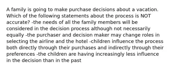 A family is going to make purchase decisions about a vacation. Which of the following statements about the process is NOT accurate? -the needs of all the family members will be considered in the decision process although not necessarily equally -the purchaser and decision maker may change roles in selecting the airline and the hotel -children influence the process both directly through their purchases and indirectly through their preferences -the children are having increasingly less influence in the decision than in the past