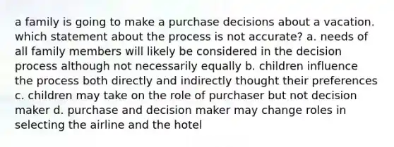 a family is going to make a purchase decisions about a vacation. which statement about the process is not accurate? a. needs of all family members will likely be considered in the decision process although not necessarily equally b. children influence the process both directly and indirectly thought their preferences c. children may take on the role of purchaser but not decision maker d. purchase and decision maker may change roles in selecting the airline and the hotel