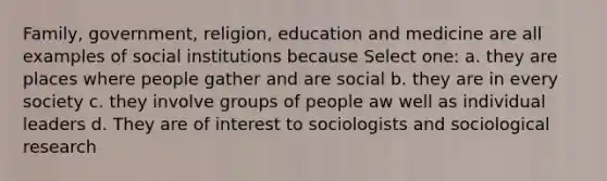 Family, government, religion, education and medicine are all examples of social institutions because Select one: a. they are places where people gather and are social b. they are in every society c. they involve groups of people aw well as individual leaders d. They are of interest to sociologists and sociological research