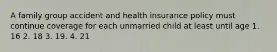 A family group accident and health insurance policy must continue coverage for each unmarried child at least until age 1. 16 2. 18 3. 19. 4. 21