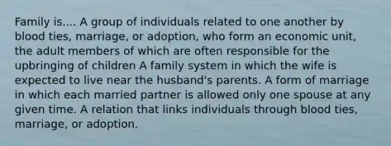 Family is.... A group of individuals related to one another by blood ties, marriage, or adoption, who form an economic unit, the adult members of which are often responsible for the upbringing of children A family system in which the wife is expected to live near the husband's parents. A form of marriage in which each married partner is allowed only one spouse at any given time. A relation that links individuals through blood ties, marriage, or adoption.