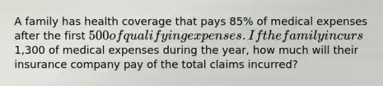 A family has health coverage that pays 85% of medical expenses after the first 500 of qualifying expenses. If the family incurs1,300 of medical expenses during the year, how much will their insurance company pay of the total claims incurred?