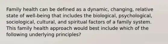 Family health can be defined as a dynamic, changing, relative state of well-being that includes the biological, psychological, sociological, cultural, and spiritual factors of a family system. This family health approach would best include which of the following underlying principles?