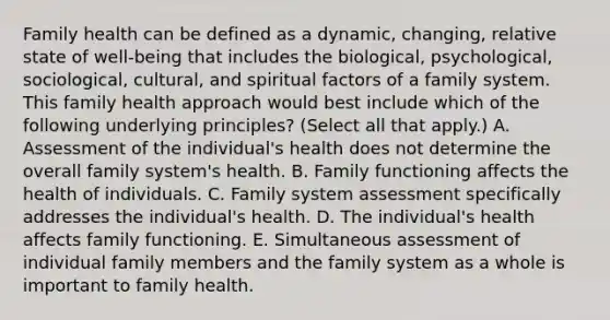 Family health can be defined as a dynamic, changing, relative state of well-being that includes the biological, psychological, sociological, cultural, and spiritual factors of a family system. This family health approach would best include which of the following underlying principles? (Select all that apply.) A. Assessment of the individual's health does not determine the overall family system's health. B. Family functioning affects the health of individuals. C. Family system assessment specifically addresses the individual's health. D. The individual's health affects family functioning. E. Simultaneous assessment of individual family members and the family system as a whole is important to family health.