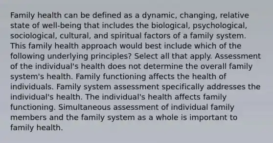 Family health can be defined as a dynamic, changing, relative state of well-being that includes the biological, psychological, sociological, cultural, and spiritual factors of a family system. This family health approach would best include which of the following underlying principles? Select all that apply. Assessment of the individual's health does not determine the overall family system's health. Family functioning affects the health of individuals. Family system assessment specifically addresses the individual's health. The individual's health affects family functioning. Simultaneous assessment of individual family members and the family system as a whole is important to family health.