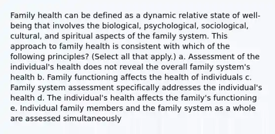 Family health can be defined as a dynamic relative state of well-being that involves the biological, psychological, sociological, cultural, and spiritual aspects of the family system. This approach to family health is consistent with which of the following principles? (Select all that apply.) a. Assessment of the individual's health does not reveal the overall family system's health b. Family functioning affects the health of individuals c. Family system assessment specifically addresses the individual's health d. The individual's health affects the family's functioning e. Individual family members and the family system as a whole are assessed simultaneously