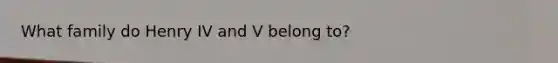 What family do Henry IV and V belong to?