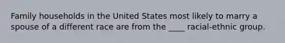 Family households in the United States most likely to marry a spouse of a different race are from the ____ racial-ethnic group.