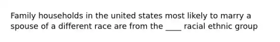 Family households in the united states most likely to marry a spouse of a different race are from the ____ racial ethnic group