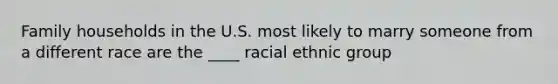 Family households in the U.S. most likely to marry someone from a different race are the ____ racial ethnic group