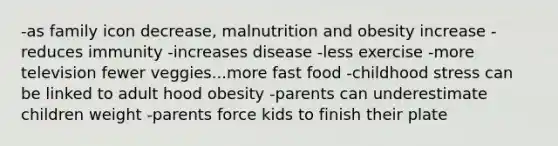 -as family icon decrease, malnutrition and obesity increase -reduces immunity -increases disease -less exercise -more television fewer veggies...more fast food -childhood stress can be linked to adult hood obesity -parents can underestimate children weight -parents force kids to finish their plate