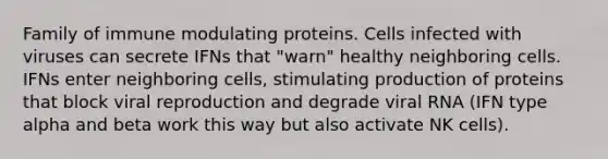 Family of immune modulating proteins. Cells infected with viruses can secrete IFNs that "warn" healthy neighboring cells. IFNs enter neighboring cells, stimulating production of proteins that block viral reproduction and degrade viral RNA (IFN type alpha and beta work this way but also activate NK cells).