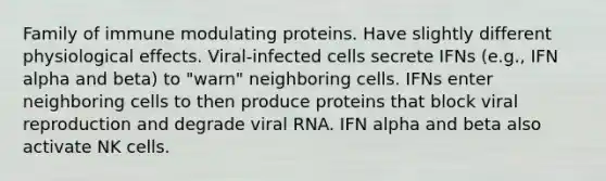 Family of immune modulating proteins. Have slightly different physiological effects. Viral-infected cells secrete IFNs (e.g., IFN alpha and beta) to "warn" neighboring cells. IFNs enter neighboring cells to then produce proteins that block viral reproduction and degrade viral RNA. IFN alpha and beta also activate NK cells.