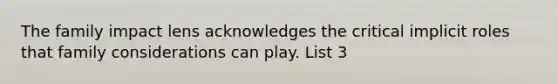 The family impact lens acknowledges the critical implicit roles that family considerations can play. List 3