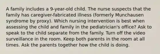 A family includes a 9-year-old child. The nurse suspects that the family has caregiver-fabricated illness (formerly Munchausen syndrome by proxy). Which nursing intervention is best when assessing the child and family in the pediatrician's office? Ask to speak to the child separate from the family. Turn off the video surveillance in the room. Keep both parents in the room at all times. Ask the parents together how the child is doing.