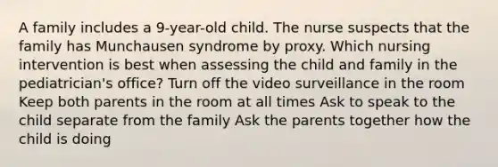 A family includes a 9-year-old child. The nurse suspects that the family has Munchausen syndrome by proxy. Which nursing intervention is best when assessing the child and family in the pediatrician's office? Turn off the video surveillance in the room Keep both parents in the room at all times Ask to speak to the child separate from the family Ask the parents together how the child is doing