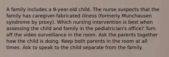 A family includes a 9-year-old child. The nurse suspects that the family has caregiver-fabricated illness (formerly Munchausen syndrome by proxy). Which nursing intervention is best when assessing the child and family in the pediatrician's office? Turn off the video surveillance in the room. Ask the parents together how the child is doing. Keep both parents in the room at all times. Ask to speak to the child separate from the family.