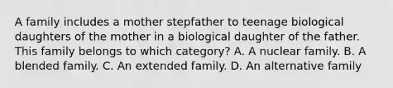 A family includes a mother stepfather to teenage biological daughters of the mother in a biological daughter of the father. This family belongs to which category? A. A nuclear family. B. A blended family. C. An extended family. D. An alternative family