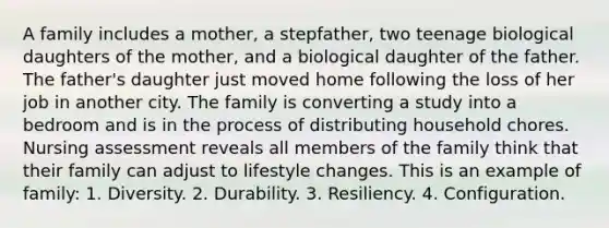 A family includes a mother, a stepfather, two teenage biological daughters of the mother, and a biological daughter of the father. The father's daughter just moved home following the loss of her job in another city. The family is converting a study into a bedroom and is in the process of distributing household chores. Nursing assessment reveals all members of the family think that their family can adjust to lifestyle changes. This is an example of family: 1. Diversity. 2. Durability. 3. Resiliency. 4. Configuration.