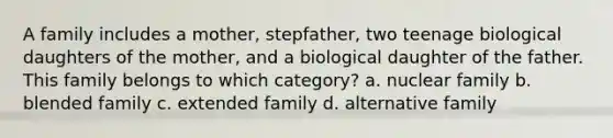 A family includes a mother, stepfather, two teenage biological daughters of the mother, and a biological daughter of the father. This family belongs to which category? a. nuclear family b. blended family c. extended family d. alternative family