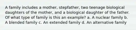 A family includes a mother, stepfather, two teenage biological daughters of the mother, and a biological daughter of the father. Of what type of family is this an example? a. A nuclear family b. A blended family c. An extended family d. An alternative family