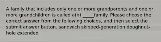 A family that includes only one or more grandparents and one or more grandchildren is called a(n) _____family. Please choose the correct answer from the following choices, and then select the submit answer button. sandwich skipped-generation doughnut-hole extended