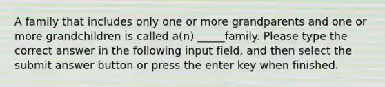 A family that includes only one or more grandparents and one or more grandchildren is called a(n) _____family. Please type the correct answer in the following input field, and then select the submit answer button or press the enter key when finished.