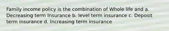 Family income policy is the combination of Whole life and a. Decreasing term Insurance b. level term insurance c. Deposit term insurance d. Increasing term insurance