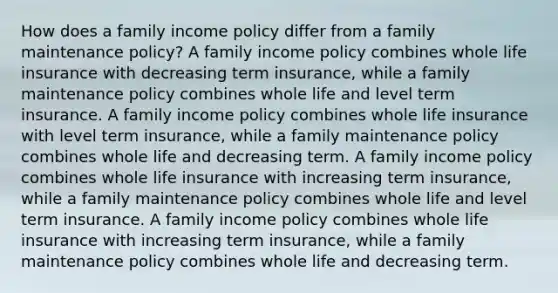 How does a family income policy differ from a family maintenance policy? A family income policy combines whole life insurance with decreasing term insurance, while a family maintenance policy combines whole life and level term insurance. A family income policy combines whole life insurance with level term insurance, while a family maintenance policy combines whole life and decreasing term. A family income policy combines whole life insurance with increasing term insurance, while a family maintenance policy combines whole life and level term insurance. A family income policy combines whole life insurance with increasing term insurance, while a family maintenance policy combines whole life and decreasing term.