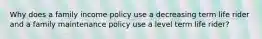 Why does a family income policy use a decreasing term life rider and a family maintenance policy use a level term life rider?