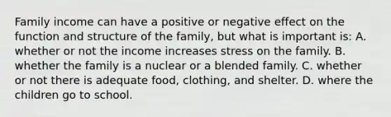 Family income can have a positive or negative effect on the function and structure of the family, but what is important is: A. whether or not the income increases stress on the family. B. whether the family is a nuclear or a blended family. C. whether or not there is adequate food, clothing, and shelter. D. where the children go to school.