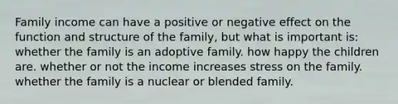 Family income can have a positive or negative effect on the function and structure of the family, but what is important is: whether the family is an adoptive family. how happy the children are. whether or not the income increases stress on the family. whether the family is a nuclear or blended family.