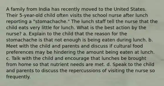 A family from India has recently moved to the United States. Their 5-year-old child often visits the school nurse after lunch reporting a "stomachache." The lunch staff tell the nurse that the child eats very little for lunch. What is the best action by the nurse? a. Explain to the child that the reason for the stomachache is that not enough is being eaten during lunch. b. Meet with the child and parents and discuss if cultural food preferences may be hindering the amount being eaten at lunch. c. Talk with the child and encourage that lunches be brought from home so that nutrient needs are met. d. Speak to the child and parents to discuss the repercussions of visiting the nurse so frequently.