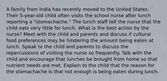 A family from India has recently moved to the United States. Their 5-year-old child often visits the school nurse after lunch reporting a "stomachache." The lunch staff tell the nurse that the child eats very little for lunch. What is the best action by the nurse? Meet with the child and parents and discuss if cultural food preferences may be hindering the amount being eaten at lunch. Speak to the child and parents to discuss the repercussions of visiting the nurse so frequently. Talk with the child and encourage that lunches be brought from home so that nutrient needs are met. Explain to the child that the reason for the stomachache is that not enough is being eaten during lunch.