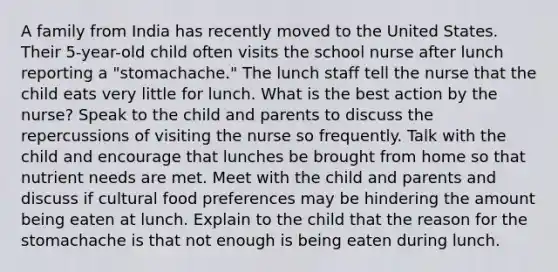 A family from India has recently moved to the United States. Their 5-year-old child often visits the school nurse after lunch reporting a "stomachache." The lunch staff tell the nurse that the child eats very little for lunch. What is the best action by the nurse? Speak to the child and parents to discuss the repercussions of visiting the nurse so frequently. Talk with the child and encourage that lunches be brought from home so that nutrient needs are met. Meet with the child and parents and discuss if cultural food preferences may be hindering the amount being eaten at lunch. Explain to the child that the reason for the stomachache is that not enough is being eaten during lunch.