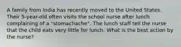 A family from India has recently moved to the United States. Their 5-year-old often visits the school nurse after lunch complaining of a "stomachache". The lunch staff tell the nurse that the child eats very little for lunch. What is the best action by the nurse?