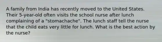 A family from India has recently moved to the United States. Their 5-year-old often visits the school nurse after lunch complaining of a "stomachache". The lunch staff tell the nurse that the child eats very little for lunch. What is the best action by the nurse?