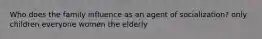 Who does the family influence as an agent of socialization? only children everyone women the elderly