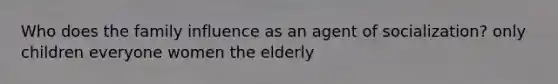 Who does the family influence as an agent of socialization? only children everyone women the elderly